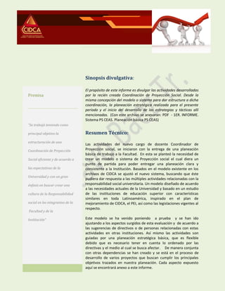 Sinopsis divulgativa:
El propósito de este informe es divulgar las actividades desarrolladas
por la recién creada Coordinación de Proyección Social. Desde la
misma concepción del modelo o sistema para dar estructura a dicha
coordinación, la planeación estratégica realizada para el presente
período y el inicio del desarrollo de las estrategias y tácticas allí
mencionadas. (Con este archivo se anexaran: PDF - 1ER. INFORME.
Sistema PS CEAS. Planeación básica PS CEAS)
Resumen Técnico:
Las actividades del nuevo cargo de docente Coordinador de
Proyección social, se iniciaron con la entrega de una planeación
básica de trabajo a la Facultad. En esta se planteó la necesidad de
crear un modelo o sistema de Proyección social el cual diera un
punto de partida para poder entregar una planeación clara y
consistente a la Institución. Basados en el modelo existente en los
archivos de CIDCA se ajustó el nuevo sistema, buscando que éste
pudiera dar respuesta a las múltiples actividades relacionadas con la
responsabilidad social universitaria. Un modelo diseñado de acuerdo
a las necesidades actuales de la Universidad y basado en un estudio
de las instituciones de educación superior con características
similares en toda Latinoamérica, inspirado en el plan de
mejoramiento de CIDCA, el PEI, así como las legislaciones vigentes al
respecto.
Este modelo se ha venido poniendo a prueba y se han ido
ajustando a los aspectos surgidos de esta evaluación y de acuerdo a
las sugerencias de directivos o de personas relacionadas con estas
actividades en otras instituciones. Así mismo las actividades son
guiadas por una planeación estratégica básica, que es flexible
debido que es necesario tener en cuenta lo ordenado por las
directivas y el medio al cual se busca afectar. De manera conjunta
con otras dependencias se han creado y se está en el proceso de
desarrollo de varios proyectos que buscan cumplir los principales
objetivos trazados en nuestra planeación. Cada aspecto expuesto
aquí se encontrará anexo a este informe.
Premisa
“Se trabajó teniendo como
principal objetivo la
estructuración de una
Coordinación de Proyección
Social eficiente y de acuerdo a
las expectativas de la
Universidad y con un gran
énfasis en buscar crear una
cultura de la Responsabilidad
social en los integrantes de la
Facultad y de la
Institución”
 