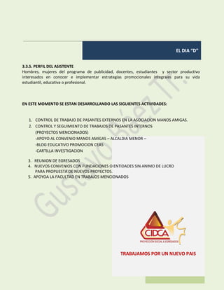 EL DIA “D”
TRABAJAMOS POR UN NUEVO PAIS
3.3.5. PERFIL DEL ASISTENTE
Hombres, mujeres del programa de publicidad, docentes, estudiantes y sector productivo
interesados en conocer e implementar estrategias promocionales integrales para su vida
estudiantil, educativa o profesional.
EN ESTE MOMENTO SE ESTAN DESARROLLANDO LAS SIGUIENTES ACTIVIDADES:
1. CONTROL DE TRABAJO DE PASANTES EXTERNOS EN LA ASOCIACION MANOS AMIGAS.
2. CONTROL Y SEGUIMIENTO DE TRABAJOS DE PASANTES INTERNOS
(PROYECTOS MENCIONADOS)
-APOYO AL CONVENIO MANOS AMIGAS – ALCALDIA MENOR –
-BLOG EDUCATIVO PROMOCION CEAS
-CARTILLA INVESTIGACION
3. REUNION DE EGRESADOS
4. NUEVOS CONVENIOS CON FUNDACIONES O ENTIDADES SIN ANIMO DE LUCRO
PARA PROPUESTA DE NUEVOS PROYECTOS.
5. APOYOA LA FACULTAD EN TRABAJOS MENCIONADOS
 