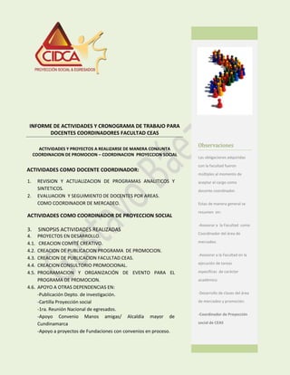INFORME DE ACTIVIDADES Y CRONOGRAMA DE TRABAJO PARA
DOCENTES COORDINADORES FACULTAD CEAS
ACTIVIDADES Y PROYECTOS A REALIZARSE DE MANERA CONJUNTA
COORDINACION DE PROMOCION – COORDINACION PROYECCION SOCIAL
ACTIVIDADES COMO DOCENTE COORDINADOR:
1. REVISION Y ACTUALIZACION DE PROGRAMAS ANALITICOS Y
SINTETICOS.
2. EVALUACION Y SEGUIMIENTO DE DOCENTES POR AREAS.
COMO COORDINADOR DE MERCADEO.
ACTIVIDADES COMO COORDINADOR DE PROYECCION SOCIAL
3. SINOPSIS ACTIVIDADES REALIZADAS
4. PROYECTOS EN DESARROLLO.
4.1. CREACION COMITÉ CREATIVO.
4.2. CREACION DE PUBLICACION PROGRAMA DE PROMOCION.
4.3. CREACION DE PUBLICACION FACULTAD CEAS.
4.4. CREACION CONSULTORIO PROMOCIONAL.
4.5. PROGRAMACION Y ORGANIZACIÓN DE EVENTO PARA EL
PROGRAMA DE PROMOCION.
4.6. APOYO A OTRAS DEPENDENCIAS EN:
-Publicación Depto. de investigación.
-Cartilla Proyección social
-1ra. Reunión Nacional de egresados.
-Apoyo Convenio Manos amigas/ Alcaldía mayor de
Cundinamarca
-Apoyo a proyectos de Fundaciones con convenios en proceso.
Observaciones
Las obligaciones adquiridas
con la facultad fueron
múltiples al momento de
aceptar el cargo como
docente coordinador.
Estas de manera general se
resumen en:
-Asesorar a la Facultad como
Coordinador del área de
mercadeo.
-Asesorar a la Facultad en la
ejecución de tareas
específicas de carácter
académico.
-Desarrollo de clases del área
de mercadeo y promoción.
-Coordinador de Proyección
social de CEAS
 