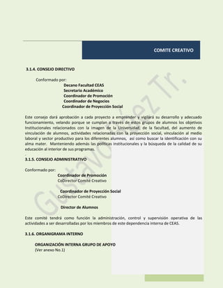 COMITE CREATIVO
3.1.4. CONSEJO DIRECTIVO
Conformado por:
Decano Facultad CEAS
Secretario Académico
Coordinador de Promoción
Coordinador de Negocios
Coordinador de Proyección Social
Este consejo dará aprobación a cada proyecto a emprender y vigilará su desarrollo y adecuado
funcionamiento, velando porque se cumplan a través de estos grupos de alumnos los objetivos
Institucionales relacionados con la imagen de la Universidad, de la facultad, del aumento de
vinculación de alumnos, actividades relacionadas con la proyección social, vinculación al medio
laboral y sector productivo para los diferentes alumnos, así como buscar la identificación con su
alma mater. Manteniendo además las políticas institucionales y la búsqueda de la calidad de su
educación al interior de sus programas.
.
3.1.5. CONSEJO ADMINISTRATIVO
Conformado por:
Coordinador de Promoción
CoDirector Comité Creativo
Coordinador de Proyección Social
CoDirector Comité Creativo
Director de Alumnos
Este comité tendrá como función la administración, control y supervisión operativa de las
actividades a ser desarrolladas por los miembros de este dependencia interna de CEAS.
3.1.6. ORGANIGRAMA INTERNO
ORGANIZACIÓN INTERNA GRUPO DE APOYO
(Ver anexo No.1)
 