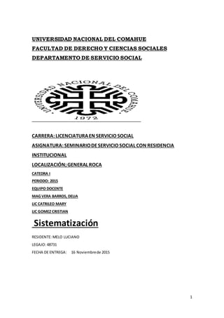 1
UNIVERSIDAD NACIONAL DEL COMAHUE
FACULTAD DE DERECHO Y CIENCIAS SOCIALES
DEPARTAMENTO DE SERVICIO SOCIAL
CARRERA:LICENCIATURAEN SERVICIO SOCIAL
ASIGNATURA:SEMINARIODESERVICIO SOCIAL CON RESIDENCIA
INSTITUCIONAL
LOCALIZACIÓN;GENERAL ROCA
CATEDRA I
PERIODO: 2015
EQUIPO DOCENTE
MAG VERA BARROS, DELIA
LIC CATRILEO MARY
LIC GOMEZ CRISTIAN
Sistematización
RESIDENTE: MELO LUCIANO
LEGAJO: 48731
FECHA DE ENTREGA: 16 Noviembrede 2015
 