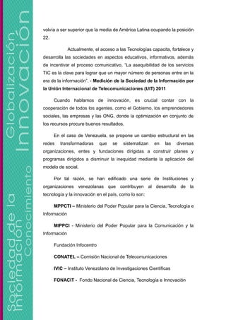 volvía a ser superior que la media de América Latina ocupando la posición
22.
Actualmente, el acceso a las Tecnologías capacita, fortalece y
desarrolla las sociedades en aspectos educativos, informativos, además
de incentivar el proceso comunicativo, “La asequibilidad de los servicios
TIC es la clave para lograr que un mayor número de personas entre en la
era de la información”. - Medición de la Sociedad de la Información por
la Unión Internacional de Telecomunicaciones (UIT) 2011
Cuando hablamos de innovación, es crucial contar con la
cooperación de todos los agentes, como el Gobierno, los emprendedores
sociales, las empresas y las ONG, donde la optimización en conjunto de
los recursos procure buenos resultados.
En el caso de Venezuela, se propone un cambio estructural en las
redes transformadoras que se sistematizan en las diversas
organizaciones, entes y fundaciones dirigidas a construir planes y
programas dirigidos a disminuir la inequidad mediante la aplicación del
modelo de social.
Por tal razón, se han edificado una serie de Instituciones y
organizaciones venezolanas que contribuyen al desarrollo de la
tecnología y la innovación en el país, como lo son:
MPPCTI – Ministerio del Poder Popular para la Ciencia, Tecnología e
Información
MIPPCI - Ministerio del Poder Popular para la Comunicación y la
Información
Fundación Infocentro
CONATEL – Comisión Nacional de Telecomunicaciones
IVIC – Instituto Venezolano de Investigaciones Científicas
FONACIT - Fondo Nacional de Ciencia, Tecnología e Innovación
 