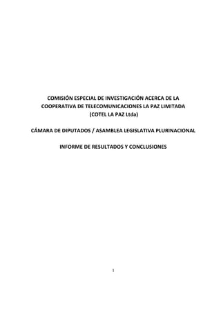 1
COMISIÓN ESPECIAL DE INVESTIGACIÓN ACERCA DE LA
COOPERATIVA DE TELECOMUNICACIONES LA PAZ LIMITADA
(COTEL LA PAZ Ltda)
CÁMARA DE DIPUTADOS / ASAMBLEA LEGISLATIVA PLURINACIONAL
INFORME DE RESULTADOS Y CONCLUSIONES
 