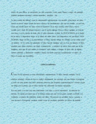 dentro de estos filtros se encuentran los más conocidos como sepia, blanco y negro sin embargo 
también podemos encontrar colores invertidos, pixelado , etc… 
La idea central del tutorial como lo mencionaba anteriormente era mostrar cómo hacer un video 
básico en movie maker dando un breve repaso a las herramientas que este nos brinda , es por esta 
razón que decido hacer un video sobre la transición de la vieja escuela (oled chol) y nueva 
escuela (new chol) del tatuaje, entonces con la opción agregar fotos o videos agregue un total de 
seis fotos y con la opción de título abrí el video ubicando el título de OLD SCHOOL en el medio 
de un marco o diapositiva luego en la mitad del video ubico otra diapositiva a la que llame NEW 
SCHOOL, luego de esto y ya para finalizar el video tutorial ubique los créditos en los cuales puse 
mi nombre. Al ver cómo iba quedando el video tutorial explique que en sí de esa manera el video 
quedaba muy plano entonces me dirigí a animaciones y establecí un efecto para cada una de las 
imágenes para que de esta manera la transición entre imagen e imagen no fuese tan, de alguna 
manera aburrida, y finalmente establecí música de fondo para que acondicionara el video y le 
diera el cuerpo que necesitaba. 
CONCLUSIONES 
Como era de esperarse y como mencionaba anteriormente el video tutorial cumplió con el 
objetivo principal, dentro de este se explicó rápidamente las opciones que nos brinda el programa 
y como un extra dentro del video podemos observar una pequeña contextualización al tema al que 
me dirigí por lo pienso que el video tutorial fue elaborado de manera apropiada. 
Por otra parte y en este caso más relacionado con clase y con la experiencia de elaborar un 
tutorial, me queda por decir que es un trabajo arduo que aun con un guion (script) se tiende a la 
confusión y emisión de muletillas dentro del video. Me pareció un actividad nueva y gracias a 
esta reconocí el programa camtasia studio como un excelente grabador de videos de pantalla. 
