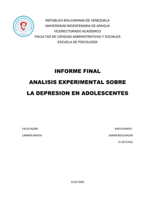 REPUBLICA BOLIVARIANA DE VENEZUELA
UNIVERSIDAD BICENTENARIA DE ARAGUA
VICERECTORADO ACADEMICO
FACULTAD DE CIENCIAS ADMINISTRATIVAS Y SOCIALES
ESCUELA DE PSICOLOGÍA
INFORME FINAL
ANALISIS EXPERIMENTAL SOBRE
LA DEPRESION EN ADOLESCENTES
FACILITADOR: PARTICIPANTE:
CARMEN BENITA SAMAR BOUCHACRA
CI 26717441
JULIO 2020
 