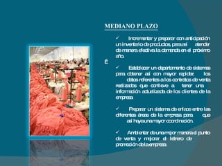 MEDIANO PLAZO Incrementar y preparar con anticipación un inventario de productos, para así  atender de manera efectiva la demanda en el próximo año.   Establecer un departamento de sistemas para obtener así con mayor rapidez  los  datos referentes a los contratos de venta realizados que conlleve a  tener una  información actualizada de los clientes de la empresa. Preparar un sistema de enlace entre las diferentes áreas de la empresa para  que  así haya una mayor coordinación. Ambientar de una mejor manera el punto de venta y mejorar el letrero de  promoción de la empresa. 