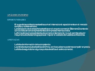 ANÁLISIS EXTERNO OPORTUNIDADES  El auge de las confecciones textiles a nivel internacional especialmente en el mercado europeo y norteamericano. La realización de diversas ferias textiles en el emporio comercial “Gamarra”, contando con la visita de varios representantes de empresas internacionales.  La firma de los diversos tratados de comercio internacional, lo cual permite adquirir maquinaria de alta tecnología para así mejorar el acabado de nuestras confecciones. AMENAZAS La falta de información de la competencia. La entrada de productos textiles de China, con los cuales no podemos competir en precio. La falta de seguridad en algunos puntos aledaños al centro comercial. 