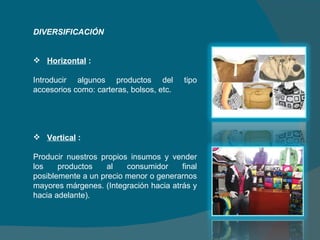 DIVERSIFICACIÓN   Horizontal  :  Introducir algunos productos del tipo accesorios como: carteras, bolsos, etc.   Vertical  : Producir nuestros propios insumos y vender los productos al consumidor final posiblemente a un precio menor o generarnos mayores márgenes. (Integración hacia atrás y hacia adelante).   