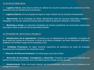ACTIVIDAES PRIMARIAS   Logística Interna.  Esta área se enfoca en obtener los insumos necesarios para abastecer en forma eficiente lo que se necesita para la producción. Logística Externa.  Es la encargada de lograr la mayor rotación de los productos almacenados. Operaciones.  Es la encargada de utilizar óptimamente todos los recursos disponibles, tangibles e intangibles, con los que cuenta la empresa para así obtener producción eficiente y maximizada.     Marketing y Ventas.  La colocación estratégica de prendas publicitarias de reconocidas instituciones para lograr captar la atención de los potenciales clientes. ACTIVIDADES DE APOYO (SECUNDARIAS)   Infraestructura de la organización.  Contamos con un departamento de contabilidad, encargada  de llevar todas las cuentas de la empresa, a través de los libros contables y así tener información ordenada y detallada; así también el pago de los impuestos al día . Entidades Financieras.  En algún momento requerimos de préstamos por parte de entidades bancarias para la adquisición de maquinaria nueva. Dirección de Recursos Humanos.  No existe apoyo para este sentido. Desarrollo de tecnología, investigación y desarrollo.  Contamos con maquinaria sofisticada que permite una eficiente producción de la mercadería para la entrega puntual de estas. Abastecimiento . Tener una buena relación con los proveedores, para promover su eficiencia en la entrega de insumos. 