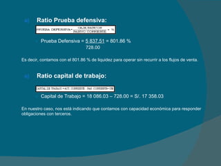 Ratio Prueba defensiva: Prueba Defensiva =  5 837.51  = 801.86 %   728.00 Es decir, contamos con el 801.86 % de liquidez para operar sin recurrir a los flujos de venta. Ratio capital de trabajo: Capital de Trabajo = 18 086.03 – 728.00 = S/. 17 358.03 En nuestro caso, nos está indicando que contamos con capacidad económica para responder obligaciones con terceros. 