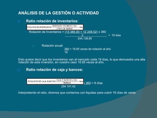 ANÁLISIS DE LA GESTIÓN O ACTIVIDAD Ratio rotación de inventarios: Rotación de Inventarios = ( 13 385.00 + 12 248.52 ) x 360    2  =  19 días    244,138.85   Rotación anual:   360  = 18.95 veces de rotación al año   19   Esto quiere decir que los inventarios van al mercado cada 19 días, lo que demuestra una alta rotación de esta inversión, en nuestro caso 18.95 veces al año.  Ratio rotación de caja y bancos:   Rotación de Caja y Bancos =  5 837.51 x 360  = 8 días    254 141.42 Interpretando el ratio, diremos que contamos con liquidez para cubrir 16 días de venta. 