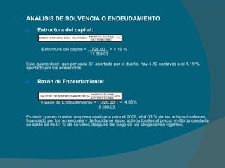 ANÁLISIS DE SOLVENCIA O ENDEUDAMIENTO   Estructura del capital: Estructura del capital =  728.00  = 4.19 %   17 358.03   Esto quiere decir, que por cada S/. aportada por el dueño, hay 4.19 centavos o el 4.19 % aportado por los acreedores. Razón de Endeudamiento: Razón de Endeudamiento =  728.00  =  4.03%   18 086.03 Es decir que en nuestra empresa analizada para el 2008, el 4.03 % de los activos totales es financiado por los acreedores y de liquidarse estos activos totales al precio en libros quedaría un saldo de 95.97 % de su valor, después del pago de las obligaciones vigentes. 