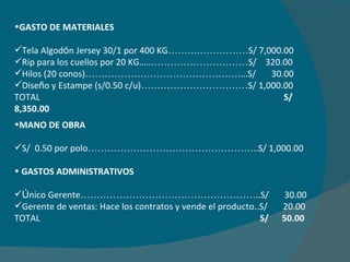 GASTO DE MATERIALES  Tela Algod ó n Jersey 30/1 por 400 KG ……….…………… S/ 7,000.00 Rip para los cuellos por 20 KG….. ………………………… S/  320.00 Hilos (20 conos) ………………………………………… …S/  30.00 Dise ñ o y Estampe (s/0.50 c/u) …………………………… S/ 1,000.00 TOTAL    S/ 8,350.00 MANO DE OBRA S/  0.50 por polo …………………………………………… ..S/ 1,000.00 GASTOS ADMINISTRATIVOS Ú nico Gerente ……………………………………………… ..S/  30.00 Gerente de ventas: Hace los contratos y vende el producto . .S/  20.00 TOTAL   S/  50.00 