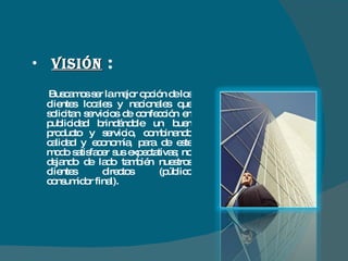 VISIÓN   :   Buscamos ser la mejor opción de los clientes locales y nacionales que solicitan servicios de confección en publicidad brindándole un buen producto y servicio, combinando calidad y economía, para de este modo satisfacer sus expectativas; no dejando de lado también nuestros clientes directos (público consumidor final). 