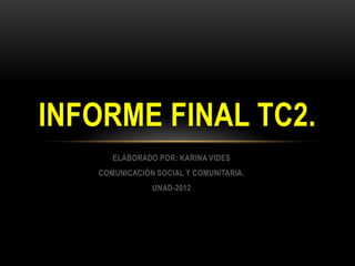 INFORME FINAL TC2.
      ELABORADO POR: KARINA VIDES
   COMUNICACIÓN SOCIAL Y COMUNITARIA.
               UNAD-2012
 