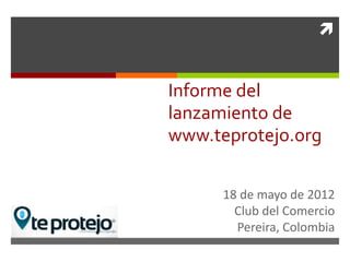 


Informe del
lanzamiento de
www.teprotejo.org

      18 de mayo de 2012
        Club del Comercio
        Pereira, Colombia
 