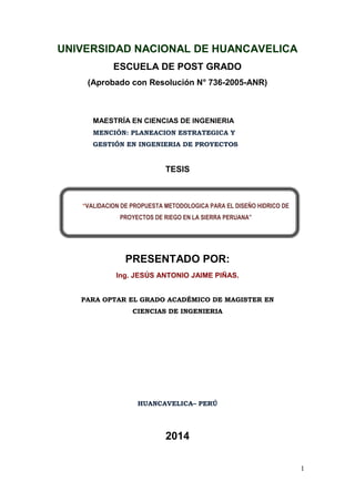 1
UNIVERSIDAD NACIONAL DE HUANCAVELICA
ESCUELA DE POST GRADO
(Aprobado con Resolución N° 736-2005-ANR)
MAESTRÍA EN CIENCIAS DE INGENIERIA
MENCIÓN: PLANEACION ESTRATEGICA Y
GESTIÓN EN INGENIERIA DE PROYECTOS
TESIS
PRESENTADO POR:
Ing. JESÚS ANTONIO JAIME PIÑAS.
PARA OPTAR EL GRADO ACADÉMICO DE MAGISTER EN
CIENCIAS DE INGENIERIA
HUANCAVELICA– PERÚ
2014
“VALIDACION DE PROPUESTA METODOLOGICA PARA EL DISEÑO HIDRICO DE
PROYECTOS DE RIEGO EN LA SIERRA PERUANA”
 