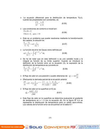 225
La ecuación diferencial para la distribución de temperatura T(x,t),
cuando las propiedades son constantes, es:
2
2
1 T
α
T
x t
(6.55)
Las condiciones de contorno e inicial son:
0
( ,0)
(0, ) >0
iT x T
T t T para t
(6.56)
Este es un problema que puede resolverse mediante la transformación
de Laplace, la solución es:
( , ) 0
0 2
α
x t
i
T T x
erf
T T t
(6.57)
La función de error de Gauss viene definida por
2/2
η2
η
2
α π
x xtx
erf e d
t
(6.58)
Se ha de notar que en esta definición η es una variable muda y la
integral es función de su límite superior. Cuando se introduce la
definición de la función error en la ecuación (3), la expresión de la
distribución de temperatura se convierte en
2/2( , ) 0 η
0
2
η
π
x xtx t
i
T T
e d
T T
(6.59)
El flujo de calor en una posición x puede obtenerse de: x
T
Q kA
x
Efectuando la derivada parcial de la ecuación anterior
2 2
/4
α /4α
0
0
2
e e
π 2 αt παt
x t x ti
i
T TT x
T T
x x
(6.60)
El flujo de calor en la superficie (x=0) es:
0
0
παt
ikA T T
Q (6.61)
Este flujo de calor en la superficie se determina evaluando el gradiente
de temperatura en x = 0 con la ecuación (6). En la figura Nº 4.4 se
representa la distribución de temperatura para un sólido semi-infinito.
Los valores de la función error se encuentran en la tabla A.1
 