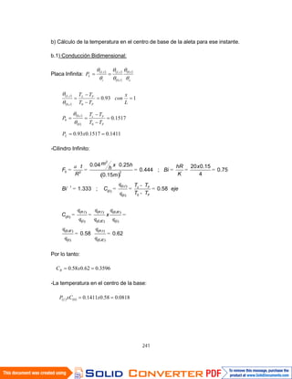 241
b) Cálculo de la temperatura en el centro de base de la aleta para ese instante.
b.1) Conducción Bidimensional:
Placa Infinita:
o
t
t
tL
i
tL
LP ,0
,0
,,
1411.01517.093.0
1517.0
193.0
00
,0
0
0,0
,
xP
TT
TT
P
L
x
con
TT
TT
L
F
Fct
F
FL
t
tL
-Cilindro Infinito:
2
0 22
0,1
0
00
0.04 0.25 20 0.15
0.444 ; 0.75
40.15
1.333 ; 0.58
t c F
F
m x ht hR xhF Bi
R Km
T T
Bi C eje
T T
, ,
0 0
,
0
0.58 0.62
R t R t EJE
R
EJE
EJE R t
EJE
C x
Por lo tanto:
3596.062.058.0 xCR
-La temperatura en el centro de la base:
0818.058.01411.00 xxCPL
 