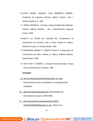 315
10.OCÓN GARCÍA JOAQUÍN, TOJO BARREIRO GABRIEL.
Problemas de Ingeniería Química, Madrid, España: Tomo I
Editorial Aguilar S. A. 1963.
11. SPIGEL MURRIA R,.. Fórmulas y tablas de Matemática Aplicada.
España: Editorial McGraw – Hill / Interamericana, Segunda
Edición, 2005
12.WELTY J.R. WICKS C.E, WILSON R.E, Fundamentos de
transferencia de momento, calor y masa, Impreso en México:
Editorial Limusa S. A. Primera Edición, 1982
13. INCROPERA FRANK P Y DEWITT DAVID P, Fundamentos de
Transferencia de Calor, Impreso en México: Editorial Pearson,
Cuarta Edición, 1996
14. KAYS W.M Y LONDON J, Compact Heat Exchangers, Nueva
York Ed. McGraw-Hill, 3a Edición, 1984
INTERNET
15. http://es.wikipedia.org/wiki/intercambiador_de_calor.
Intercambiador de calor de Wikipedia, la enciclopedia libre.
16/09/2007.
16. http://www.ellaboratorio.sevif.org. Generalidades del
intercambiador de placas. 30/0372005.
17. http://www.scielo.org.ve/cielo.php?pid=S0378-
18442001000900003&script=sci_artt... Efecto en la
 