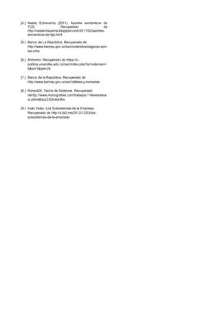 [4.] Nataly Echevarría (2011). Aportes semánticos de
TGS. Recuperado de
http://nataechavarria.blogspot.com/2011/02/aportes-
semanticos-de-tgs.html
[5.] Banco de La República. Recuperado de
http://www.banrep.gov.co/es/contenidos/page/qu-son-
las-oma
[6.] Anónimo. Recuperado de https://c-
politica.uniandes.edu.co/oec/index.php?ac=oi&main=
6&id=1&dat=26
[7.] Banco de la República. Recuperado de
http://www.banrep.gov.co/es/-billetes-y-monedas
[8.] Ronsol26. Teoría de Sistemas Recuperado
dehttp://www.monografias.com/trabajos11/teosis/teos
is.shtml#ixzz3XDnArkRm
[9.] Inaki Velaz. Los Subsistemas de la Empresa.
Recuperado de http://s3a2.me/2012/12/03/los-
subsistemas-de-la-empresa/
 