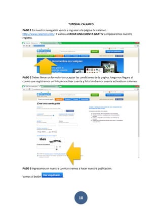 TUTORIAL CALAMEO

PASO 1 En nuestro navegador vamos a ingresar a la página de calameo
http://www.calameo.com/. Y vamos a CREAR UNA CUENTA GRATIS y empezaremos nuestro
registro.




PASO 2 Debes llenar un formulario y aceptar las condiciones de la pagina, luego nos llegara al
correo que registramos un link para activar cuenta y listo tendremos cuenta activada en calameo.




PASO 3 Ingresamos en nuestra cuenta y vamos a hacer nuestra publicación.

Vamos al botón                    .




                                              10
 