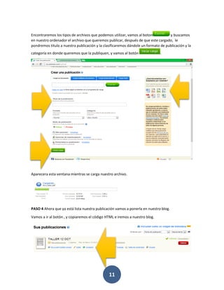 Encontraremos los tipos de archivos que podemos utilizar, vamos al boton           y buscamos
en nuestro ordenador el archivo que queremos publicar, después de que este cargado, le
pondremos titulo a nuestra publicación y la clasificaremos dándole un formato de publicación y la
categoría en donde queremos que la publiquen, y vamos al botón                .




Aparecera esta ventana mientras se carga nuestro archivo.




PASO 4 Ahora que ya está lista nuestra publicación vamos a ponerla en nuestro blog.

Vamos a ir al botón , y copiaremos el código HTML e iremos a nuestro blog.




                                               11
 
