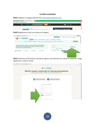 TUTORIAL SLIDESHARE

PASO 1 Ingresar a la pagina web del sitio, http://www.slideshare.net/.




PASO 2 Registrarse y crear una cuenta en la pagina.




PASO 3 Llenamos el formulario y de damos signup, listo tenemos una cuenta en slideshare. luego
ingresamos a nuestra cuenta.




                                               13
 