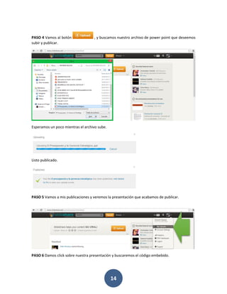 PASO 4 Vamos al botón              , y buscamos nuestro archivo de power point que deseemos
subir y publicar.




Esperamos un poco mientras el archivo sube.




Listo publicado.




PASO 5 Vamos a mis publicaciones y veremos la presentación que acabamos de publicar.




PASO 6 Damos click sobre nuestra presentación y buscaremos el código embebido.




                                              14
 
