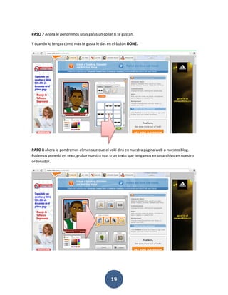 PASO 7 Ahora le pondremos unas gafas un collar si te gustan.

Y cuando lo tengas como mas te gusta le das en el botón DONE.




PASO 8 ahora le pondremos el mensaje que el voki dirá en nuestra página web o nuestro blog.
Podemos ponerlo en texo, grabar nuestra voz, o un texto que tengamos en un archivo en nuestro
ordenador.




                                              19
 