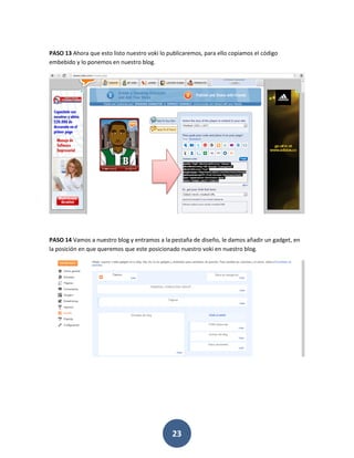 PASO 13 Ahora que esto listo nuestro voki lo publicaremos, para ello copiamos el código
embebido y lo ponemos en nuestro blog.




PASO 14 Vamos a nuestro blog y entramos a la pestaña de diseño, le damos añadir un gadget, en
la posición en que queremos que este posicionado nuestro voki en nuestro blog.




                                              23
 