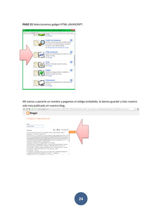 PASO 15 Seleccionamos gadget HTML-JAVASCRIPT.




Alli vamos a ponerle un nombre y pegamos el código embebido, le damos guardar y listo nuestro
voki esta publicado en nuestro blog.




                                             24
 