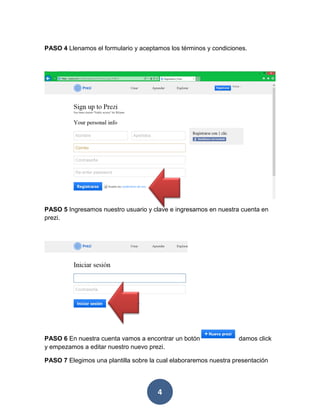 PASO 4 Llenamos el formulario y aceptamos los términos y condiciones.




PASO 5 Ingresamos nuestro usuario y clave e ingresamos en nuestra cuenta en
prezi.




PASO 6 En nuestra cuenta vamos a encontrar un botón               damos click
y empezamos a editar nuestro nuevo prezi.

PASO 7 Elegimos una plantilla sobre la cual elaboraremos nuestra presentación




                                       4
 