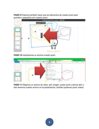 PASO 9 Podemos también hacer que los elementos de nuestro prezi sean
grandes o pequeños con nuestro zoom.




PASO 10 Insertaremos un archiva nuestro prezi.




PASO 11 Elegimos un archivo de video, pdf, imagen, power point y damos abrir y
listo tenemos nuestro archivo en la presentación, también podemos poner videos




                                      6
 