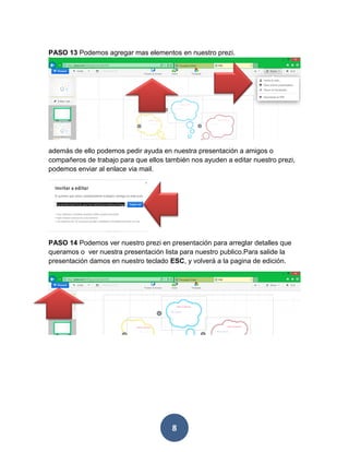PASO 13 Podemos agregar mas elementos en nuestro prezi.




además de ello podemos pedir ayuda en nuestra presentación a amigos o
compañeros de trabajo para que ellos también nos ayuden a editar nuestro prezi,
podemos enviar al enlace via mail.




PASO 14 Podemos ver nuestro prezi en presentación para arreglar detalles que
queramos o ver nuestra presentación lista para nuestro publico.Para salide la
presentación damos en nuestro teclado ESC, y volverá a la pagina de edición.




                                       8
 