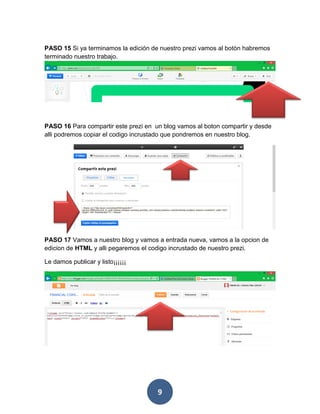 PASO 15 Si ya terminamos la edición de nuestro prezi vamos al botón habremos
terminado nuestro trabajo.




PASO 16 Para compartir este prezi en un blog vamos al boton compartir y desde
alli podremos copiar el codigo incrustado que pondremos en nuestro blog.




PASO 17 Vamos a nuestro blog y vamos a entrada nueva, vamos a la opcion de
edicion de HTML y alli pegaremos el codigo incrustado de nuestro prezi.

Le damos publicar y listo¡¡¡¡¡¡




                                      9
 