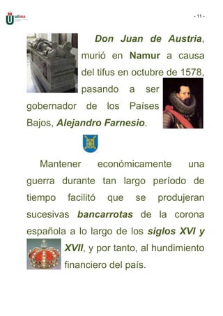- 11 -




                Don Juan de Austria,
             murió en Namur a causa
             del tifus en octubre de 1578,
             pasando       a    ser
gobernador    de     los   Países
Bajos, Alejandro Farnesio.



  Mantener          económicamente        una
guerra durante tan largo período de
tiempo   facilitó    que       se   produjeran
sucesivas bancarrotas de la corona
española a lo largo de los siglos XVI y
         XVII, y por tanto, al hundimiento
         financiero del país.
 
