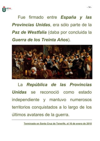 - 14 -




   Fue firmado entre España y las
Provincias Unidas, era sólo parte de la
Paz de Westfalia (daba por concluida la
Guerra de los Treinta Años).




   La República de las Provincias
Unidas      se      reconoció           como         estado
independiente y mantuvo numerosos
territorios conquistados a lo largo de los
últimos avatares de la guerra.
      Terminado en Santa Cruz de Tenerife, el 16 de enero de 2010
 