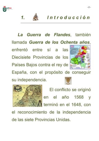 -2-




    1.              Introducción


   La Guerra de Flandes, también
llamada Guerra de los Ochenta años,
enfrentó   entre    sí     a   las
Diecisiete Provincias de los
Países Bajos contra el rey de
España, con el propósito de conseguir
su independencia.

                        El conflicto se originó
                   en     el   año   1568     y
                   terminó en el 1648, con
el reconocimiento de la independencia
de las siete Provincias Unidas.
 
