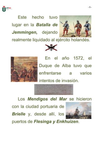 -5-




   Este   hecho    tuvo
lugar en la Batalla de
Jemmingen,     dejando
realmente liquidado al ejército holandés.



                  En el año 1572, el
              Duque de Alba tuvo que
              enfrentarse     a       varios
              intentos de invasión.



   Los Mendigos del Mar se hicieron
con la ciudad portuaria de
Brielle y, desde allí, los
puertos de Flesinga y Enkhuizen.
 