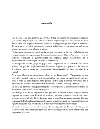 Introducción
¿Es necesario que una empresa de servicios tenga un sistema de presupuesto maestro?
¿Un sistema de presupuesto maestro es un factor importante para la consecución del éxito
operativo en una empresa? Estas son dos de las interrogantes que nos surgen al momento
de escuchar el término presupuesto maestro relacionado a las empresas del sector
privado, en nuestro caso a las de servicios.
El sistema de presupuesto maestro más que una necesidad, se ha convertido hoy en una
obligación para las empresas que desean posicionarse como líderes. Para sobrevivir a los
cambios y mejorar su competitividad las empresas deben modernizarse en la
implementación de estrategias financieras y operativas.
El presupuesto maestro juega un papel muy importante en las entidades del sector
privado, ya que, la implementación del mismo impulsa a la gerencia a la toma de
decisiones y estas a su vez van encaminadas a la consecución del éxito operativo de la
entidad.
Pero bien, algunos se preguntarán, ¿Qué es un Presupuesto? "Presupuesto es una
expresión cuantitativa de los objetivos gerenciales y un medio para controlar el progreso
hacia el logro de tales objetivos. Para que sea efectivo debe estar bien coordinado con la
gerencia y los sistemas de contabilidad" (Polimeni, Fabozzi, Adelberg, 1997, p.345).
Se habla del término "presupuesto maestro" ya que este es la composición de todos los
presupuestos que se utilizan en las empresas.
Este trabajo es de mucha importancia para proyectar o estimar gastos e ingresos de toda
empresa, en nuestro caso de Athill & Martínez, haciendo comparaciones de los cuatro
primeros meses del año 2014. También para la planificación presupuestaria debemos
considerar todos los elementos contables, como son activos, pasivos, patrimonio, ingresos
y gastos los cuales nos conllevan a la evaluación de sus respectivos balances.
El objetivo principal de nuestro trabajo de investigación es describir el Presupuesto
Maestro como una herramienta relevante para la consecución del éxito operativo en una
empresa de servicios.
 