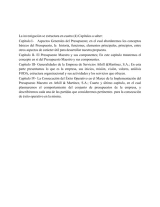 La investigación se estructura en cuatro (4) Capítulos a saber:
Capítulo I- Aspectos Generales del Presupuesto; en el cual abordaremos los conceptos
básicos del Presupuesto, la historia, funciones, elementos principales, principios, entre
otros aspectos de carácter útil para desarrollar nuestra propuesta.
Capítulo II- El Presupuesto Maestro y sus componentes; En este capítulo trataremos el
concepto en sí del Presupuesto Maestro y sus componentes.
Capítulo III- Generalidades de la Empresa de Servicios Athill &Martínez, S.A.; En esta
parte presentamos lo que es la empresa, sus inicios, misión, visión, valores, análisis
FODA, estructura organizacional y sus actividades y los servicios que ofrecen.
Capítulo IV- La Consecución del Éxito Operativo en el Marco de la Implementación del
Presupuesto Maestro en Athill & Martínez, S.A.; Cuarto y último capítulo, en el cual
plasmaremos el comportamiento del conjunto de presupuestos de la empresa, y
describiremos cada una de las partidas que consideremos pertinentes para la consecución
de éxito operativo en la misma.
 