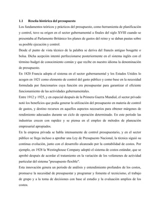 1.1 Reseña histórica del presupuesto
Los fundamentos teóricos y prácticos del presupuesto, como herramienta de planificación
y control, tuvo su origen en el sector gubernamental a finales del siglo XVIII cuando se
presentaba al Parlamento Británico los planes de gastos del reino y se daban pautas sobre
su posible ejecución y control.
Desde el punto de vista técnico de la palabra se deriva del francés antiguo bougette o
bolsa. Dicha acepción intentó perfeccionarse posteriormente en el sistema inglés con el
término budget de conocimiento común y que recibe en nuestro idioma la denominación
de presupuesto.
En 1820 Francia adopta el sistema en el sector gubernamental y los Estados Unidos lo
acogen en 1821 como elemento de control del gasto público y como base en la necesidad
formulada por funcionarios cuya función era presupuestar para garantizar el eficiente
funcionamiento de las actividades gubernamentales.
Entre 1912 y 1925, y en especial después de la Primera Guerra Mundial, el sector privado
notó los beneficios que podía generar la utilización del presupuesto en materia de control
de gastos, y destino recursos en aquellos aspectos necesarios para obtener márgenes de
rendimiento adecuados durante un ciclo de operación determinado. En este período las
industrias crecen con rapidez y se piensa en el empleo de métodos de planeación
empresarial apropiados.
En la empresa privada se habla intensamente de control presupuestario, y en el sector
público se llega incluso a aprobar una Ley de Presupuesto Nacional, la técnica siguió su
continua evolución, junto con el desarrollo alcanzado por la contabilidad de costos. Por
ejemplo, en 1928 la Westinghouse Company adoptó el sistema de costos estándar, que se
aprobó después de acordar el tratamiento en la variación de los volúmenes de actividad
particular del sistema "presupuesto flexible".
Esta innovación genera un periodo de análisis y entendimiento profundos de los costos,
promueve la necesidad de presupuestar y programar y fomenta el tecnicismo, el trabajo
de grupo y a la toma de decisiones con base al estudio y la evaluación amplios de los
costos.
 