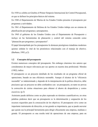 En 1930 se celebra en Ginebra el Primer Simposio Internacional de Control Presupuestal,
en que se definen los principios básicos del sistema.
En 1948 el Departamento de Marina de los Estados Unidos presenta el presupuesto por
programas y actividades.
En 1961 el Departamento de Defensa de los Estados Unidos trabaja con un sistema de
planificación por programas y presupuestos.
En 1965 el gobierno de los Estados Unidos crea el Departamento de Presupuesto e
incluye en las herramientas de planeación y control del sistema conocido como
"planeación por programas y presupuestos".
El papel desempeñado por los presupuestos lo destacan prestigiosos tratadistas modernos
quienes señalan lo vital de los pronósticos relacionados con el manejo de efectivo.
(Burbano, 1995, p.2)
1.2 Conceptos del presupuesto
Existen numerosos conceptos del presupuesto. Sin embargo citaremos tres autores que
consideramos de mayor relevancia por sus aportes en nuestra área profesional. Morales
(1982), indica:
El presupuesto es un proyecto detallado de los resultados de un programa oficial de
operaciones, basado en una eficiencia razonable. Aunque el alcance de la “eficiencia
razonable” es indeterminado y depende de la interpretación de la política directiva, debe
precisarse que un proyecto no debe confundirse con un presupuesto, en tanto no provea
la corrección de ciertas situaciones para obtener el ahorro de desperdicios y costos
excesivos. (p.3)
Asimismo puede definirse como un plan expresado en términos cuantificativos; en otras
palabras podemos decir que un presupuesto es la determinación y asignación de los
recursos requeridos para la consecución de los objetivos. El presupuesto sirve como un
importante instrumento de dirección, es tan grande su importancia, que se puede aseverar
que quizás sea la principal herramienta para dirigir eficazmente una empresa, mediana o
grande. El presupuesto es una reseña total de operaciones de una empresa, para un
 