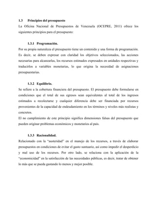 1.3 Principios del presupuesto
La Oficina Nacional de Presupuestos de Venezuela (OCEPRE, 2011) ofrece los
siguientes principios para el presupuesto:
1.3.1 Programación.
Por su propia naturaleza el presupuesto tiene un contenido y una forma de programación.
Es decir, se deben expresar con claridad los objetivos seleccionados, las acciones
necesarias para alcanzarlas, los recursos estimados expresados en unidades respectivas y
traducirlos a variables monetarias, lo que origina la necesidad de asignaciones
presupuestarias.
1.3.2 Equilibrio.
Se refiere a la cobertura financiera del presupuesto. El presupuesto debe formularse en
condiciones que el total de sus egresos sean equivalentes al total de los ingresos
estimados a recolectarse y cualquier diferencia debe ser financiada por recursos
provenientes de la capacidad de endeudamiento en los términos y niveles más realistas y
concretos.
El no cumplimiento de este principio significa dimensiones falsas del presupuesto que
pueden originar problemas económicos y monetarios al país.
1.3.3 Racionalidad.
Relacionado con la “austeridad” en el manejo de los recursos, a través de elaborar
presupuestos en condiciones de evitar el gasto suntuario, así como impedir el desperdicio
y mal uso de los recursos. Por otro lado, se relaciona con la aplicación de la
“economicidad” en la satisfacción de las necesidades públicas, es decir, tratar de obtener
lo más que se pueda gastando lo menos y mejor posible.
 