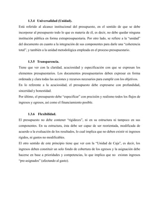 1.3.4 Universalidad (Unidad).
Está referido al alcance institucional del presupuesto, en el sentido de que se debe
incorporar al presupuesto todo lo que es materia de él, es decir, no debe quedar ninguna
institución pública en forma extrapresupuestaria. Por otro lado, se refiere a la “unidad”
del documento en cuanto a la integración de sus componentes para darle una “coherencia
total”, y también a la unidad metodológica empleada en el proceso presupuestario.
1.3.5 Transparencia.
Tiene que ver con la claridad, acuciosidad y especificación con que se expresan los
elementos presupuestarios. Los documentos presupuestarios deben expresar en forma
ordenada y clara todas las acciones y recursos necesarios para cumplir con los objetivos.
En lo referente a la acuciosidad, el presupuesto debe expresarse con profundidad,
sinceridad y honestidad.
Por último, el presupuesto debe “especificar” con precisión y realismo todos los flujos de
ingresos y egresos, así como el financiamiento posible.
1.3.6 Flexibilidad.
El presupuesto no debe contener “rigideces”, ni en su estructura ni tampoco en sus
componentes. En su estructura, ésta debe ser capaz de ser reorientada, modificada de
acuerdo a la evaluación de los resultados, lo cual implica que no deben existir ni ingresos
rígidos, ni gastos no modificables.
El otro sentido de este principio tiene que ver con la “Unidad de Caja”, es decir, los
ingresos deben constituir un solo fondo de cobertura de los egresos y la asignación debe
hacerse en base a prioridades y competencias, lo que implica que no existan ingresos
“pre-asignados” (afectando al gasto).
 