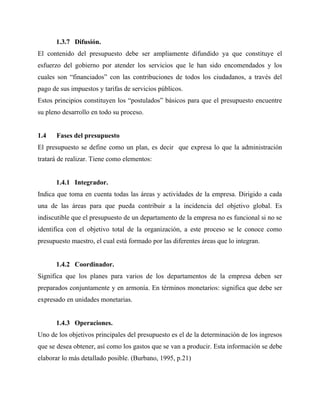 1.3.7 Difusión.
El contenido del presupuesto debe ser ampliamente difundido ya que constituye el
esfuerzo del gobierno por atender los servicios que le han sido encomendados y los
cuales son “financiados” con las contribuciones de todos los ciudadanos, a través del
pago de sus impuestos y tarifas de servicios públicos.
Estos principios constituyen los “postulados” básicos para que el presupuesto encuentre
su pleno desarrollo en todo su proceso.
1.4 Fases del presupuesto
El presupuesto se define como un plan, es decir que expresa lo que la administración
tratará de realizar. Tiene como elementos:
1.4.1 Integrador.
Indica que toma en cuenta todas las áreas y actividades de la empresa. Dirigido a cada
una de las áreas para que pueda contribuir a la incidencia del objetivo global. Es
indiscutible que el presupuesto de un departamento de la empresa no es funcional si no se
identifica con el objetivo total de la organización, a este proceso se le conoce como
presupuesto maestro, el cual está formado por las diferentes áreas que lo integran.
1.4.2 Coordinador.
Significa que los planes para varios de los departamentos de la empresa deben ser
preparados conjuntamente y en armonía. En términos monetarios: significa que debe ser
expresado en unidades monetarias.
1.4.3 Operaciones.
Uno de los objetivos principales del presupuesto es el de la determinación de los ingresos
que se desea obtener, así como los gastos que se van a producir. Esta información se debe
elaborar lo más detallado posible. (Burbano, 1995, p.21)
 