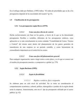 En el enfoque dado por Burbano, (1995) indica. “El orden de prioridades que se da a los
presupuestos depende de las necesidades del usuario" (p.15).
1.5 Clasificación de los presupuestos
1.5.1 Los presupuestos según Bravo (1979):
1.5.1.1 Como una fase directa de control.
Hecha exclusivamente con base en los gastos, a través de lo que se ha denominado
presupuestos flexibles o variables, diferentes de los presupuestos estáticos, cuya
aplicación se ve más estrechamente en costos estándar “Contabilidad de Costos: Técnica
y Control” del mismo autor dentro del planteamiento de los gastos generales de
manufactura de una empresa en un periodo contable, y como herramienta de
extraordinaria importancia en el control de los costos.
1.5.1.2 Como una fase del planteamiento general.
Para cualquier organización, tanto a largo como a corto plazo, y es lo que se conoce con
el nombre de presupuesto maestro, o comprensivo o global. (p. 279)
1.5.2 Según Burbano (1995):
1.5.2.1 Según la flexibilidad.
1.5.2.1.1 Rígidos o estáticos, fijos o asignados.
Se elaboran para un solo nivel de actividad. No se toma en consideración el
comportamiento económico, cultural, político, demográfico o jurídico de la región donde
actúa la empresa. Anteriormente, este era el tipo de presupuesto utilizado por el sector
público. (p. 82)
 