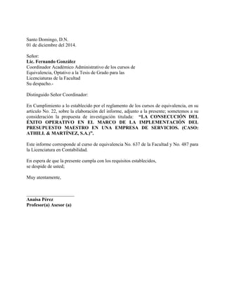 Santo Domingo, D.N.
01 de diciembre del 2014.
Señor:
Lic. Fernando González
Coordinador Académico Administrativo de los cursos de
Equivalencia, Optativo a la Tesis de Grado para las
Licenciaturas de la Facultad
Su despacho.-
Distinguido Señor Coordinador:
En Cumplimiento a lo establecido por el reglamento de los cursos de equivalencia, en su
artículo No. 22, sobre la elaboración del informe, adjunto a la presente; sometemos a su
consideración la propuesta de investigación titulada: “LA CONSECUCIÓN DEL
ÉXITO OPERATIVO EN EL MARCO DE LA IMPLEMENTACIÓN DEL
PRESUPUESTO MAESTRO EN UNA EMPRESA DE SERVICIOS. (CASO:
ATHILL & MARTÍNEZ, S.A.)”.
Este informe corresponde al curso de equivalencia No. 637 de la Facultad y No. 487 para
la Licenciatura en Contabilidad.
En espera de que la presente cumpla con los requisitos establecidos,
se despide de usted;
Muy atentamente,
____________________
Anaisa Pérez
Profesor(a) Asesor (a)
 