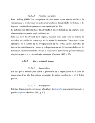 1.5.2.1.2 Flexibles o variables.
Para Kaffury (1993)."Los presupuestos flexibles tienen como objetivo establecer la
variación que se producirá en los gastos al variar el nivel de actividad y por lo tanto el de
ingresos, con el cual debe ponerse en correspondencia" (p. 50).
Se elaboran para diferentes tipos de actividades y poseen la facilidad de adaptarse a las
circunstancias que puedan surgir en el entorno.
Para cada nivel de actividad de la empresa, muestran cómo debe variar su importe de
acuerdo a los cambios de volumen ya sea de netas o de producción. Poseen una extensa
aplicación en el campo de la presupuestación de los costos, gastos indirectos de
fabricación, administrativos y ventas y en la presupuestación de los costos indirectos de
fabricación en empresas fabriles. Poseen la característica particular de que son dinámicos
adaptativos, pero a la vez complicados y costosos. (Burbano, 1995, p. 82)
1.5.2.2 Por el periodo de tiempo:
1.5.2.2.1 A corto plazo.
Son los que se realizan para cubrir la planeación de la organización en el ciclo de
operaciones de un año. Este sistema se adapta a los países con alzas en el nivel de los
precios.
1.5.2.2.2 A largo plazo.
Este tipo de presupuesto corresponde a los planes de desarrollo que adoptan los estados y
grandes empresas. (Burbano, 1995, p. 82)
 